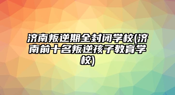 濟(jì)南叛逆期全封閉學(xué)校(濟(jì)南前十名叛逆孩子教育學(xué)校)