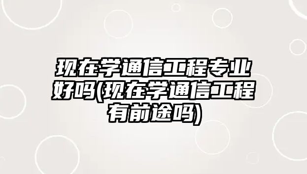 現(xiàn)在學通信工程專業(yè)好嗎(現(xiàn)在學通信工程有前途嗎)