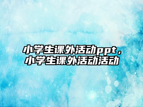 小學(xué)生課外活動(dòng)ppt，小學(xué)生課外活動(dòng)活動(dòng)