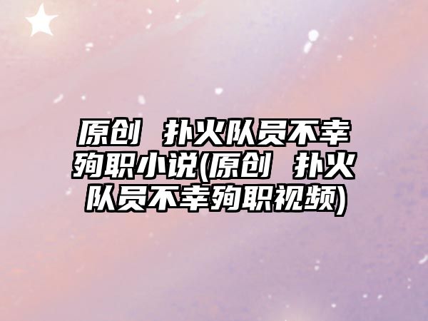 原創(chuàng) 撲火隊(duì)員不幸殉職小說(shuō)(原創(chuàng) 撲火隊(duì)員不幸殉職視頻)