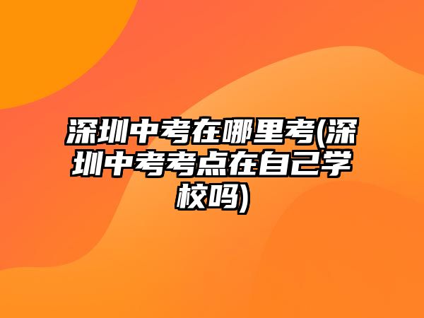 深圳中考在哪里考(深圳中考考點(diǎn)在自己學(xué)校嗎)