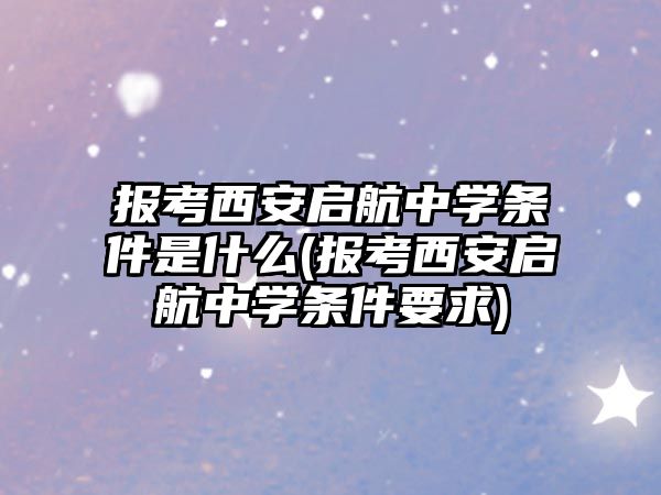 報考西安啟航中學(xué)條件是什么(報考西安啟航中學(xué)條件要求)