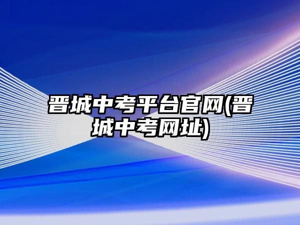 晉城中考平臺(tái)官網(wǎng)(晉城中考網(wǎng)址)