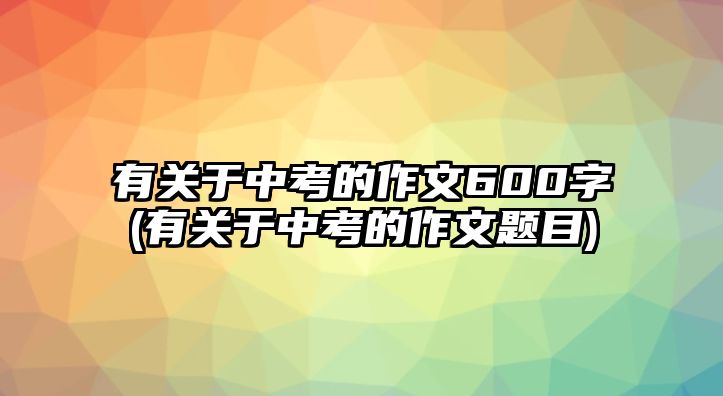 有關(guān)于中考的作文600字(有關(guān)于中考的作文題目)