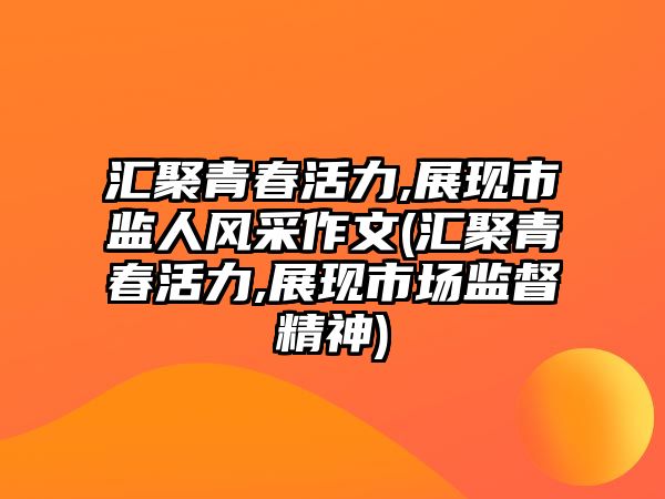 匯聚青春活力,展現(xiàn)市監(jiān)人風(fēng)采作文(匯聚青春活力,展現(xiàn)市場監(jiān)督精神)
