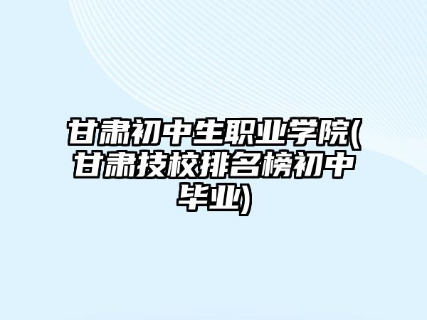 甘肅初中生職業(yè)學(xué)院(甘肅技校排名榜初中畢業(yè))