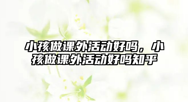 小孩做課外活動(dòng)好嗎，小孩做課外活動(dòng)好嗎知乎
