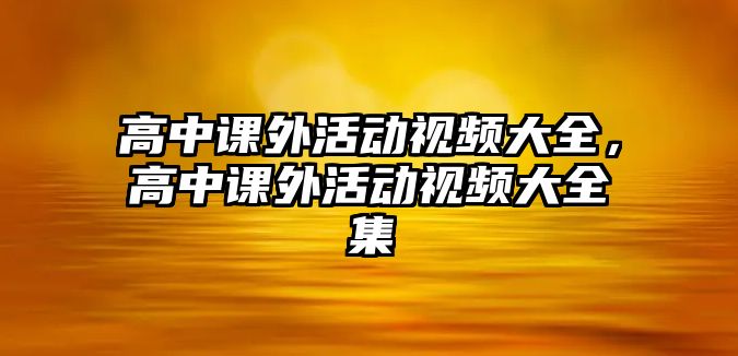 高中課外活動(dòng)視頻大全，高中課外活動(dòng)視頻大全集