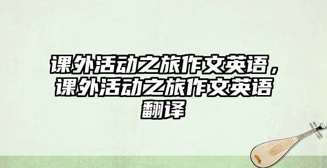 課外活動(dòng)之旅作文英語(yǔ)，課外活動(dòng)之旅作文英語(yǔ)翻譯