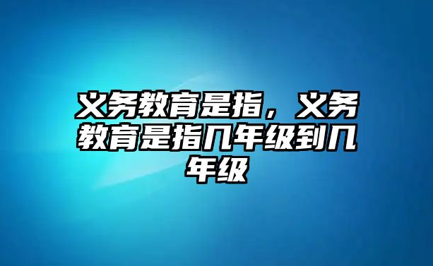 義務(wù)教育是指，義務(wù)教育是指幾年級到幾年級