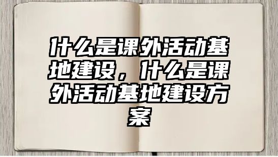 什么是課外活動基地建設(shè)，什么是課外活動基地建設(shè)方案