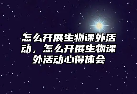 怎么開展生物課外活動，怎么開展生物課外活動心得體會