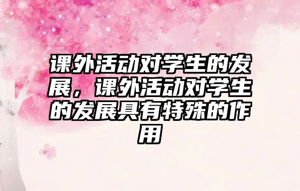 課外活動(dòng)對(duì)學(xué)生的發(fā)展，課外活動(dòng)對(duì)學(xué)生的發(fā)展具有特殊的作用